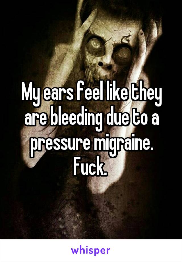 My ears feel like they are bleeding due to a pressure migraine. Fuck. 