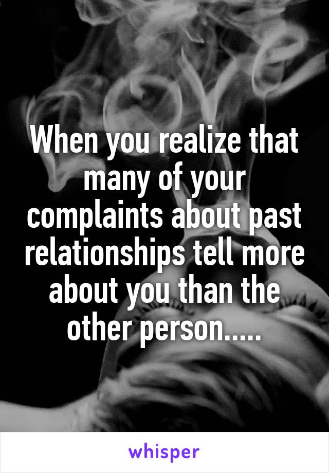 When you realize that many of your complaints about past relationships tell more about you than the other person.....