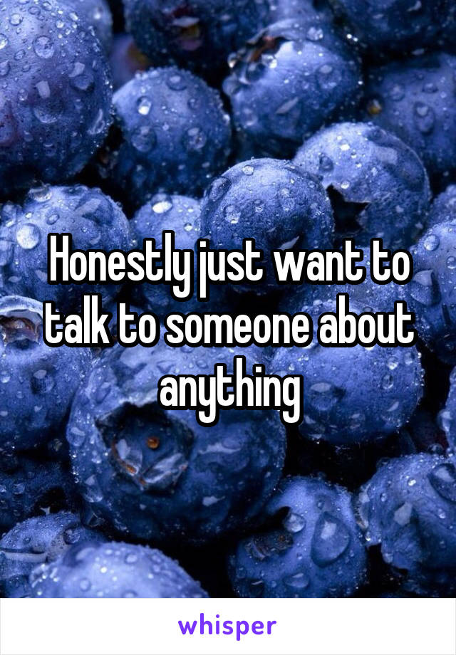 Honestly just want to talk to someone about anything