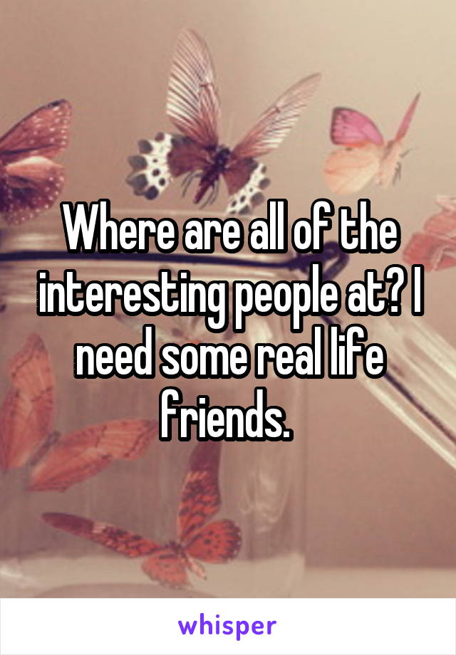 Where are all of the interesting people at? I need some real life friends. 