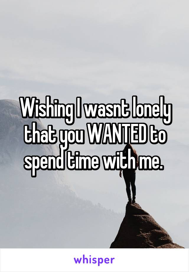 Wishing I wasnt lonely that you WANTED to spend time with me. 