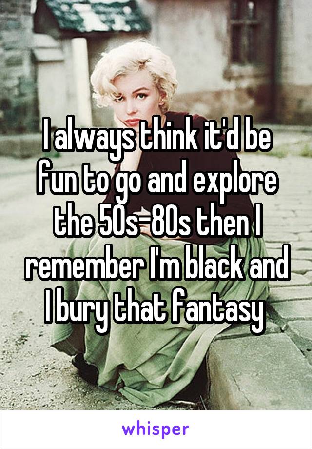 I always think it'd be fun to go and explore the 50s-80s then I remember I'm black and I bury that fantasy 