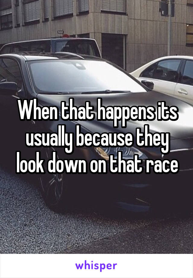 When that happens its usually because they look down on that race