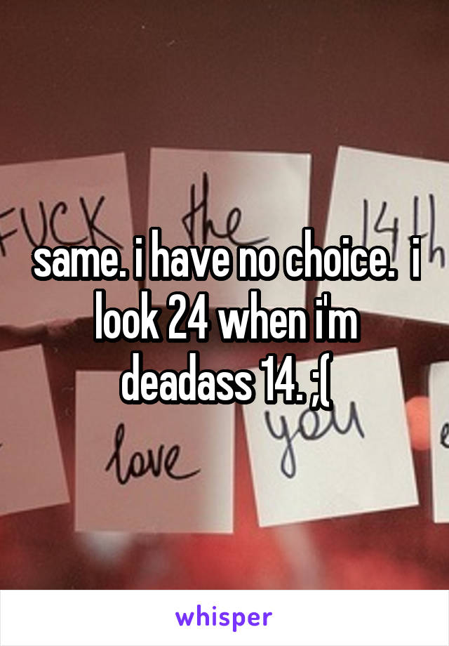 same. i have no choice.  i look 24 when i'm deadass 14. ;(