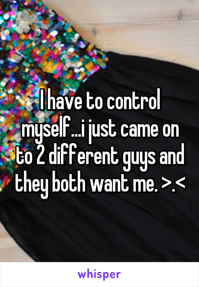 I have to control myself...i just came on to 2 different guys and they both want me. >.<