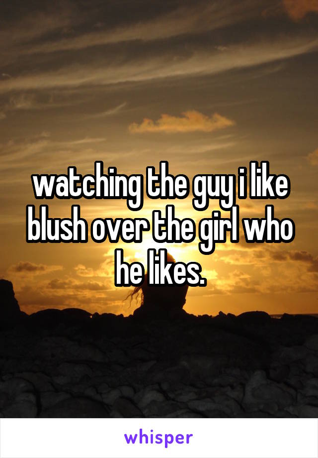 watching the guy i like blush over the girl who he likes.