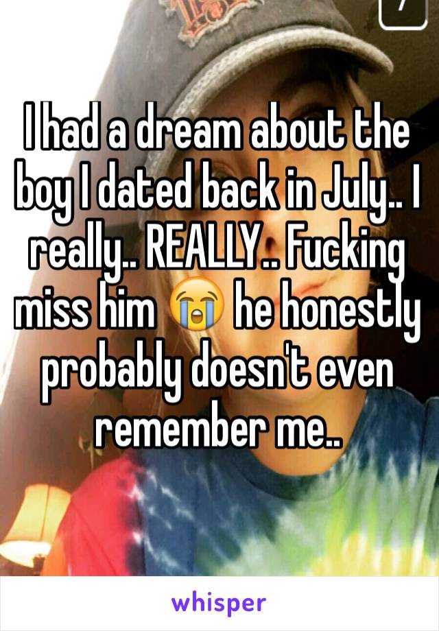 I had a dream about the boy I dated back in July.. I really.. REALLY.. Fucking miss him 😭 he honestly probably doesn't even remember me..