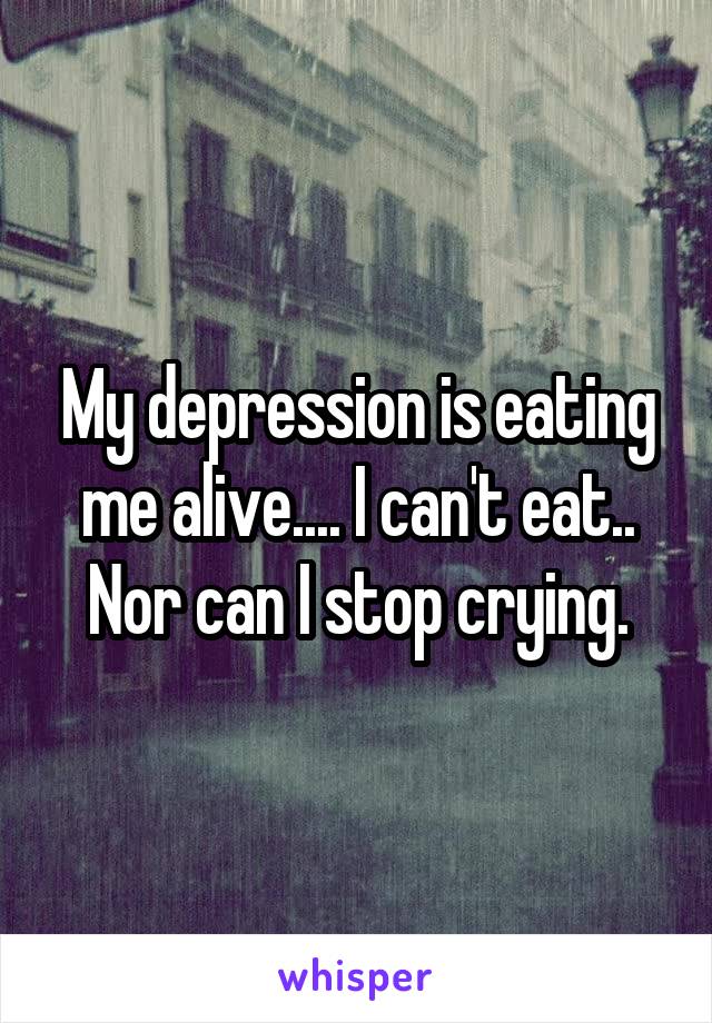 My depression is eating me alive.... I can't eat.. Nor can I stop crying.