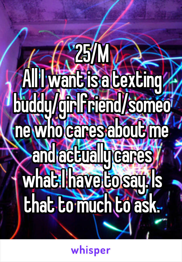 25/M
All I want is a texting buddy/girlfriend/someone who cares about me and actually cares what I have to say. Is that to much to ask.