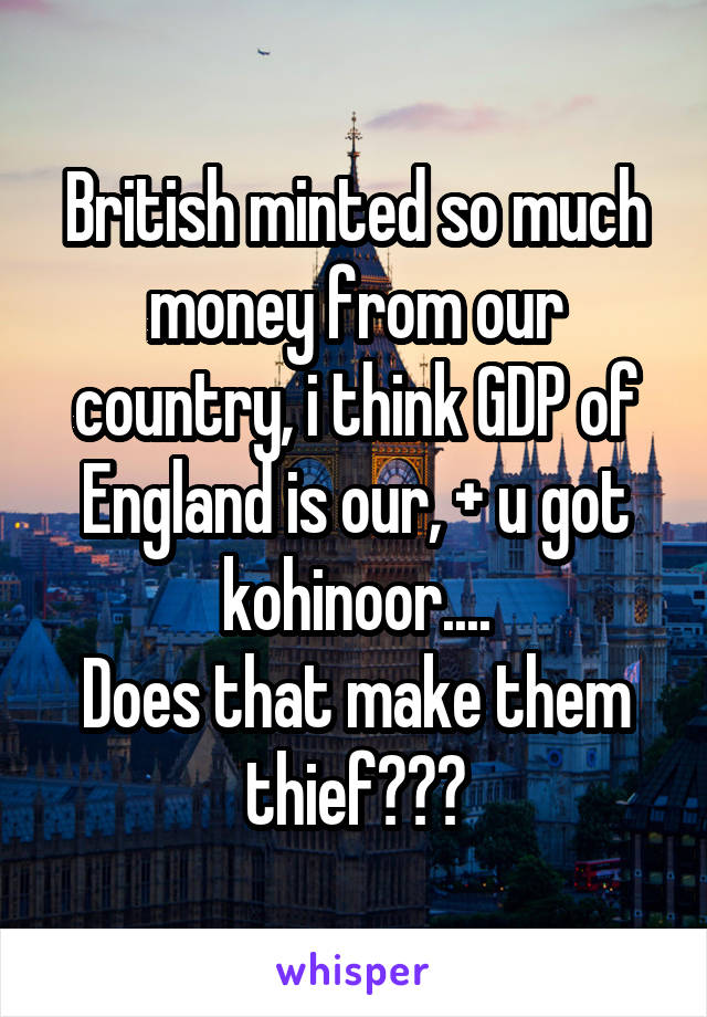 British minted so much money from our country, i think GDP of England is our, + u got kohinoor....
Does that make them thief???