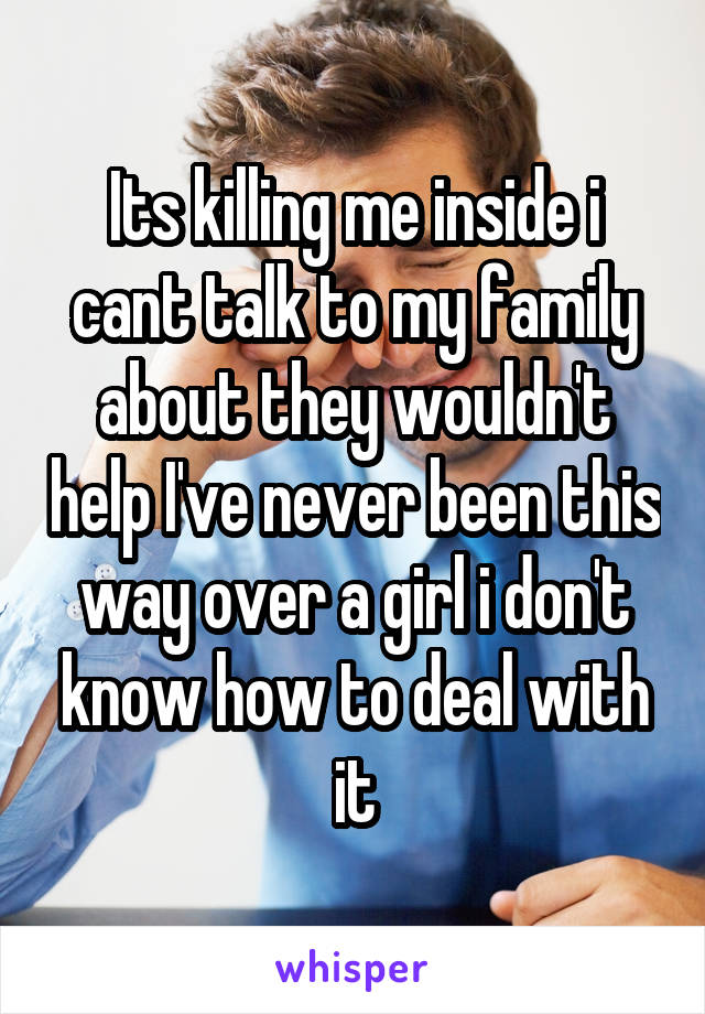 Its killing me inside i cant talk to my family about they wouldn't help I've never been this way over a girl i don't know how to deal with it