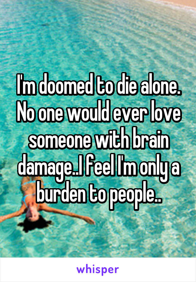 I'm doomed to die alone. No one would ever love someone with brain damage..I feel I'm only a burden to people..