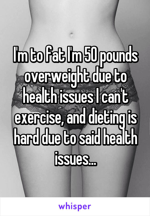 I'm to fat I'm 50 pounds overweight due to health issues I can't exercise, and dieting is hard due to said health issues...