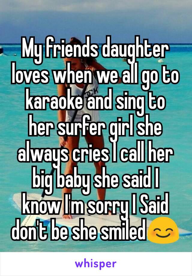 My friends daughter loves when we all go to karaoke and sing to her surfer girl she always cries I call her big baby she said I know I'm sorry I Said don't be she smiled😊