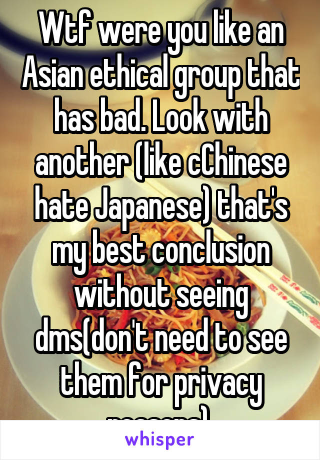 Wtf were you like an Asian ethical group that has bad. Look with another (like cChinese hate Japanese) that's my best conclusion without seeing dms(don't need to see them for privacy reasons) 