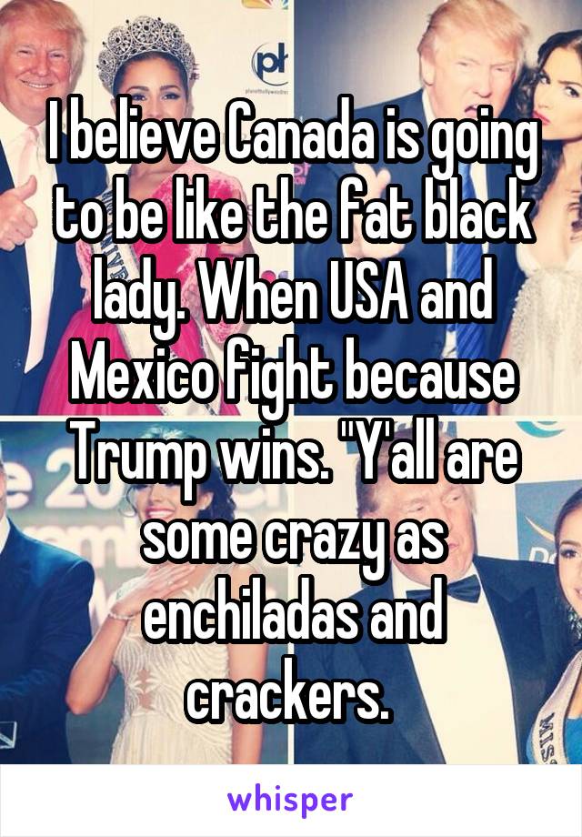 I believe Canada is going to be like the fat black lady. When USA and Mexico fight because Trump wins. "Y'all are some crazy as enchiladas and crackers. 