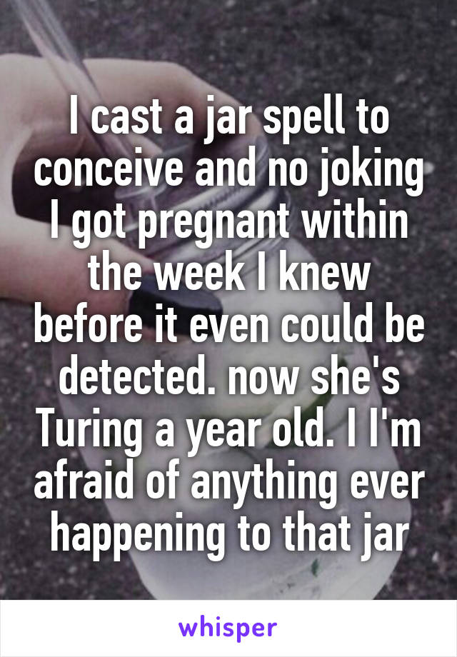 I cast a jar spell to conceive and no joking I got pregnant within the week I knew before it even could be detected. now she's Turing a year old. I I'm afraid of anything ever happening to that jar