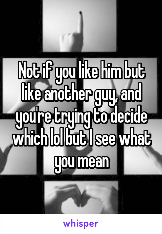 Not if you like him but like another guy, and you're trying to decide which lol but I see what you mean
