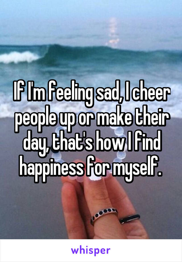 If I'm feeling sad, I cheer people up or make their day, that's how I find happiness for myself. 