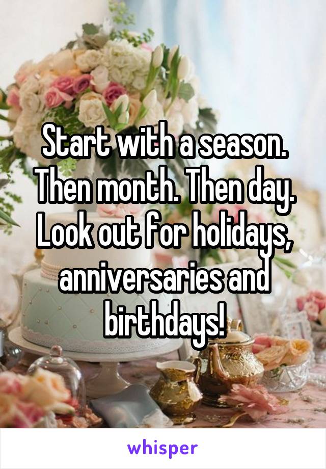 Start with a season. Then month. Then day. Look out for holidays, anniversaries and birthdays!