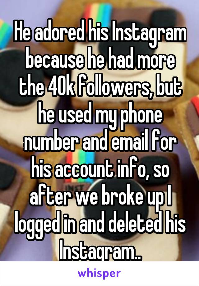 He adored his Instagram because he had more the 40k followers, but he used my phone number and email for his account info, so after we broke up I logged in and deleted his Instagram..