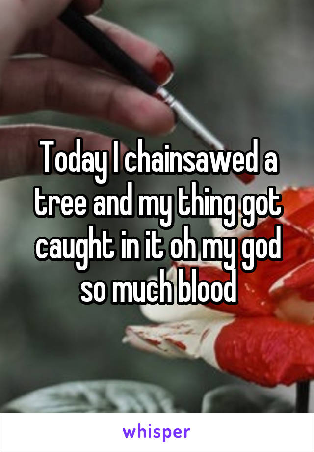 Today I chainsawed a tree and my thing got caught in it oh my god so much blood