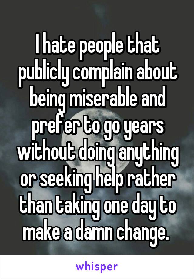 I hate people that publicly complain about being miserable and prefer to go years without doing anything or seeking help rather than taking one day to make a damn change. 