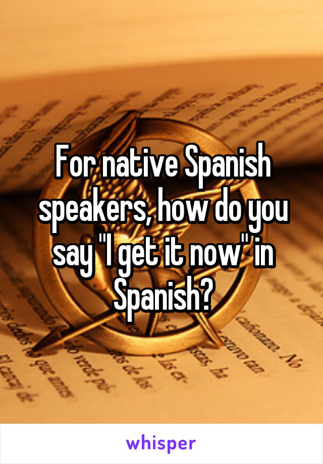 For native Spanish speakers, how do you say "I get it now" in Spanish?