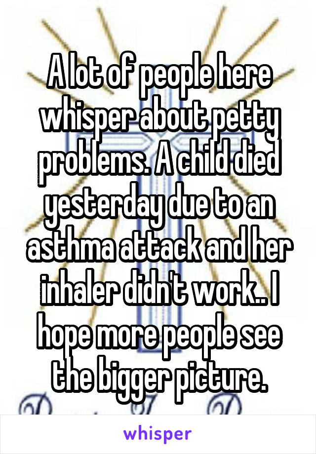 A lot of people here whisper about petty problems. A child died yesterday due to an asthma attack and her inhaler didn't work.. I hope more people see the bigger picture.