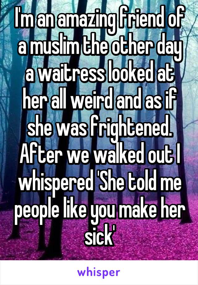 I'm an amazing friend of a muslim the other day a waitress looked at her all weird and as if she was frightened. After we walked out I whispered 'She told me people like you make her sick'

