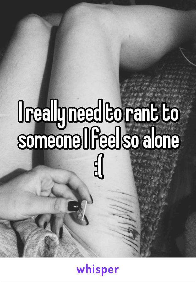 I really need to rant to someone I feel so alone :(