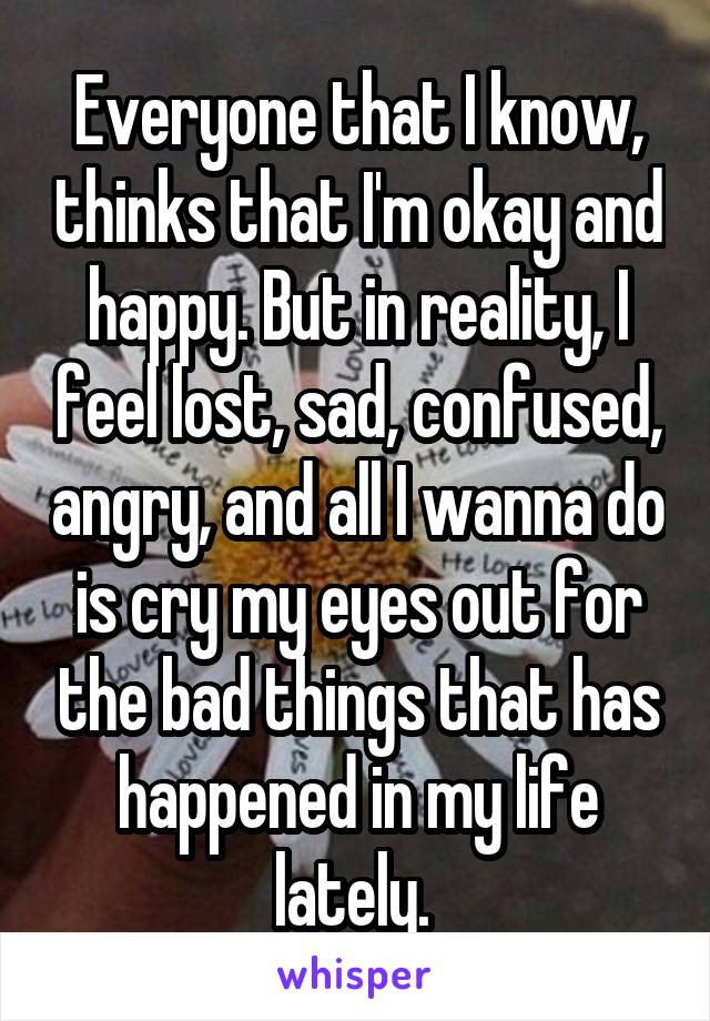 Everyone that I know, thinks that I'm okay and happy. But in reality, I feel lost, sad, confused, angry, and all I wanna do is cry my eyes out for the bad things that has happened in my life lately. 