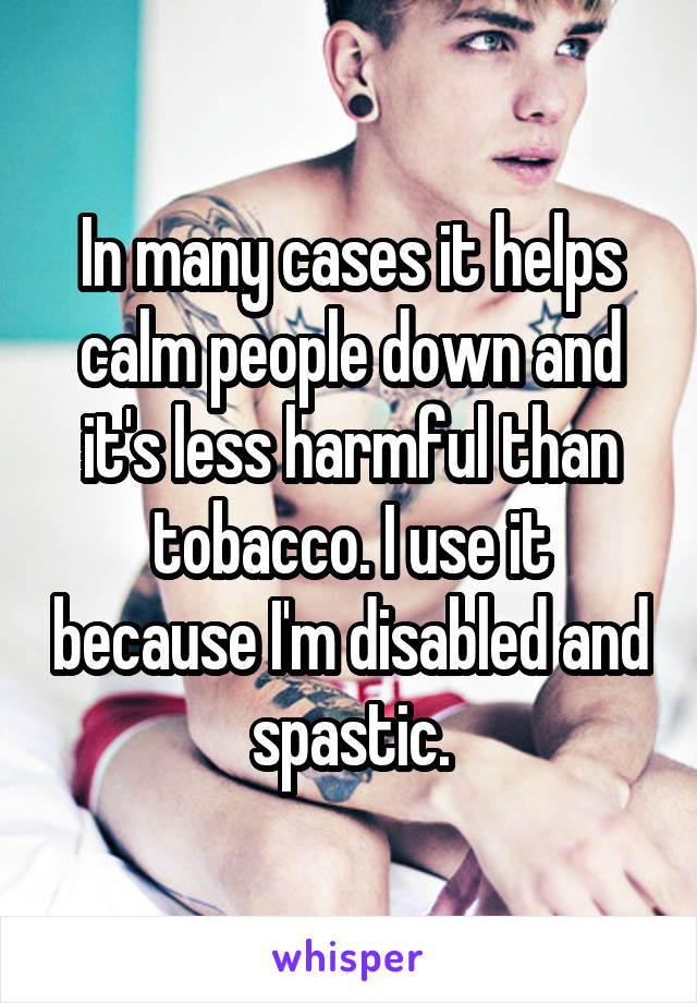 In many cases it helps calm people down and it's less harmful than tobacco. I use it because I'm disabled and spastic.