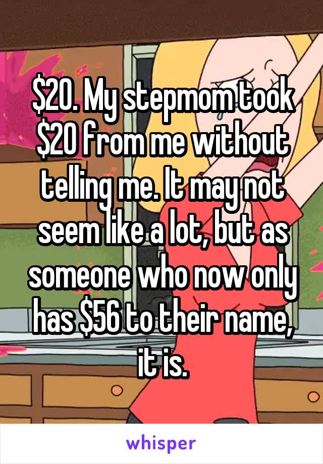 $20. My stepmom took $20 from me without telling me. It may not seem like a lot, but as someone who now only has $56 to their name, it is.