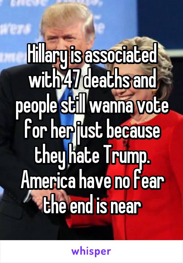 Hillary is associated with 47 deaths and people still wanna vote for her just because they hate Trump. America have no fear the end is near