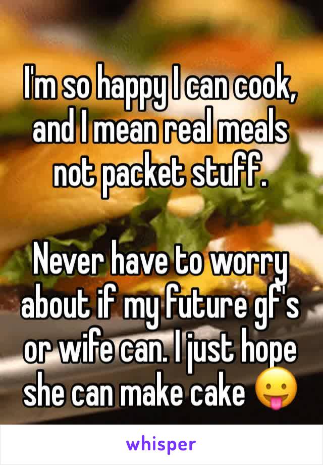 I'm so happy I can cook, and I mean real meals not packet stuff. 

Never have to worry about if my future gf's or wife can. I just hope she can make cake 😛