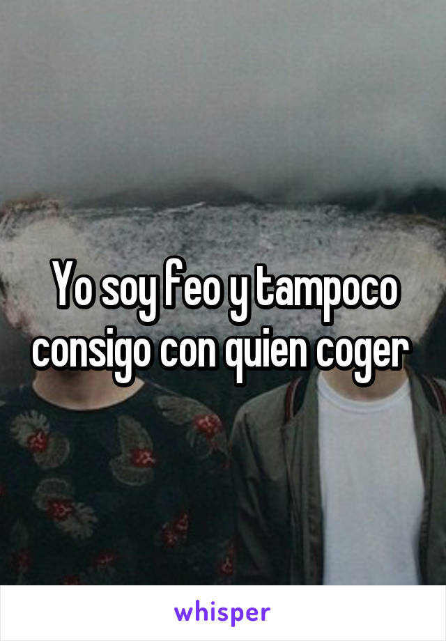 Yo soy feo y tampoco consigo con quien coger 