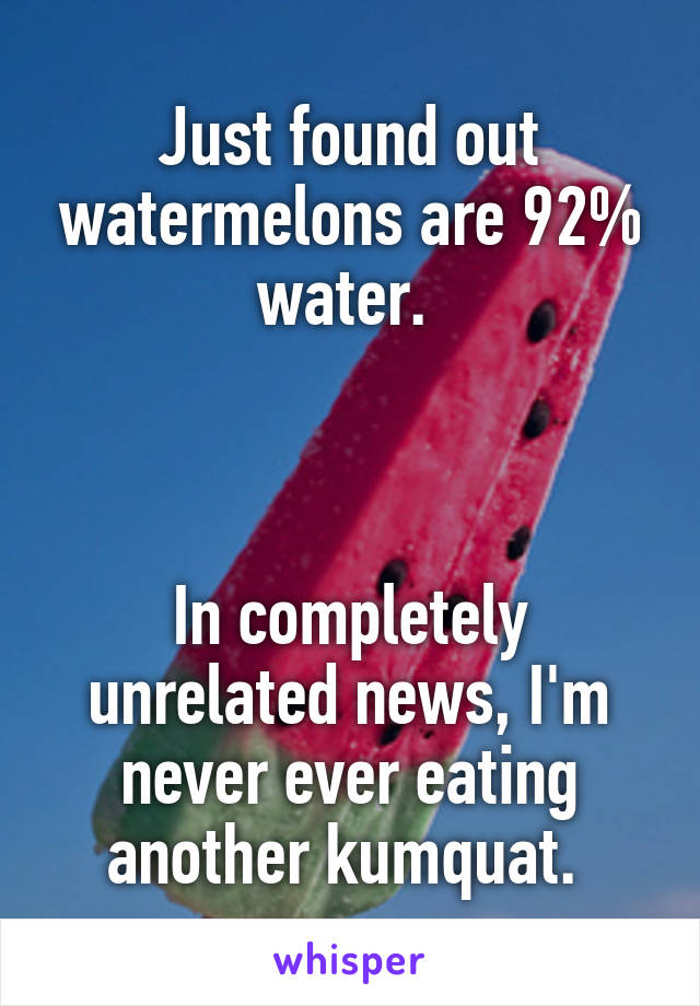 Just found out watermelons are 92% water. 



In completely unrelated news, I'm never ever eating another kumquat. 