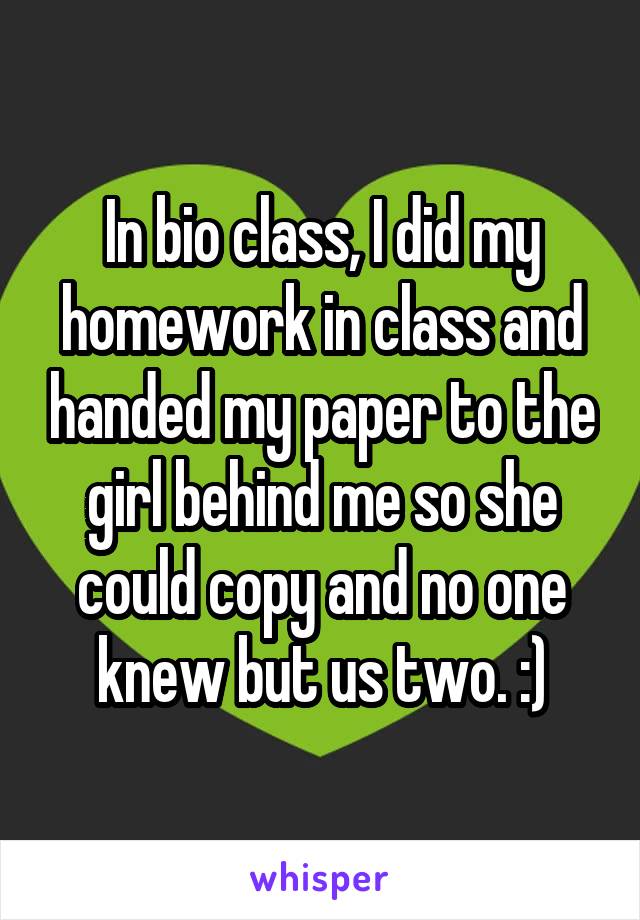 In bio class, I did my homework in class and handed my paper to the girl behind me so she could copy and no one knew but us two. :)