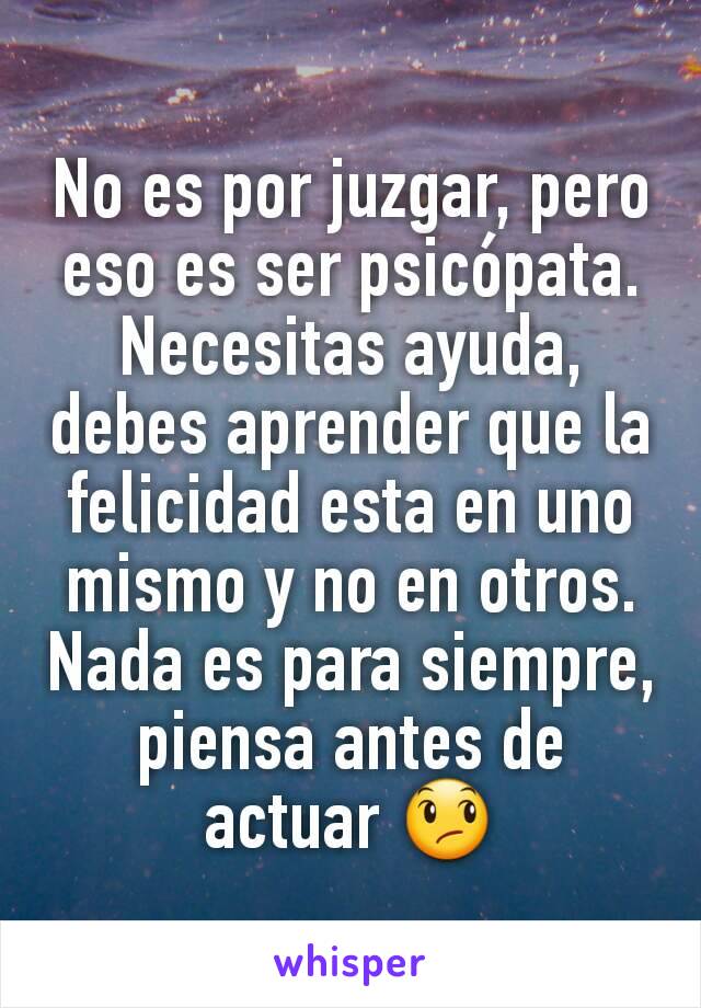 No es por juzgar, pero eso es ser psicópata. Necesitas ayuda, debes aprender que la felicidad esta en uno mismo y no en otros. Nada es para siempre, piensa antes de actuar 😞