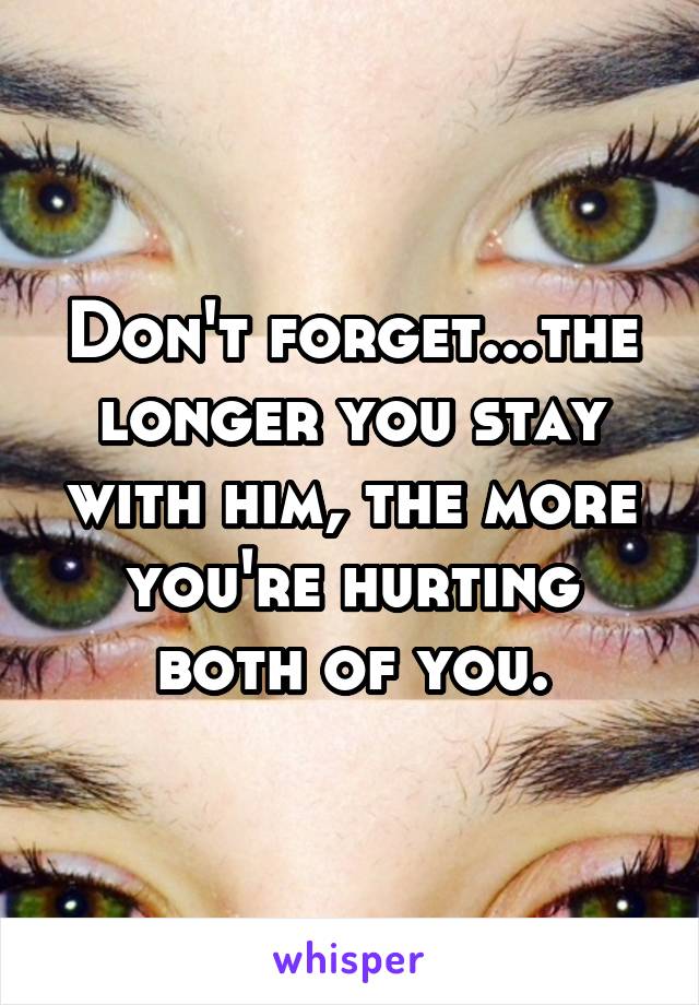 Don't forget...the longer you stay with him, the more you're hurting both of you.