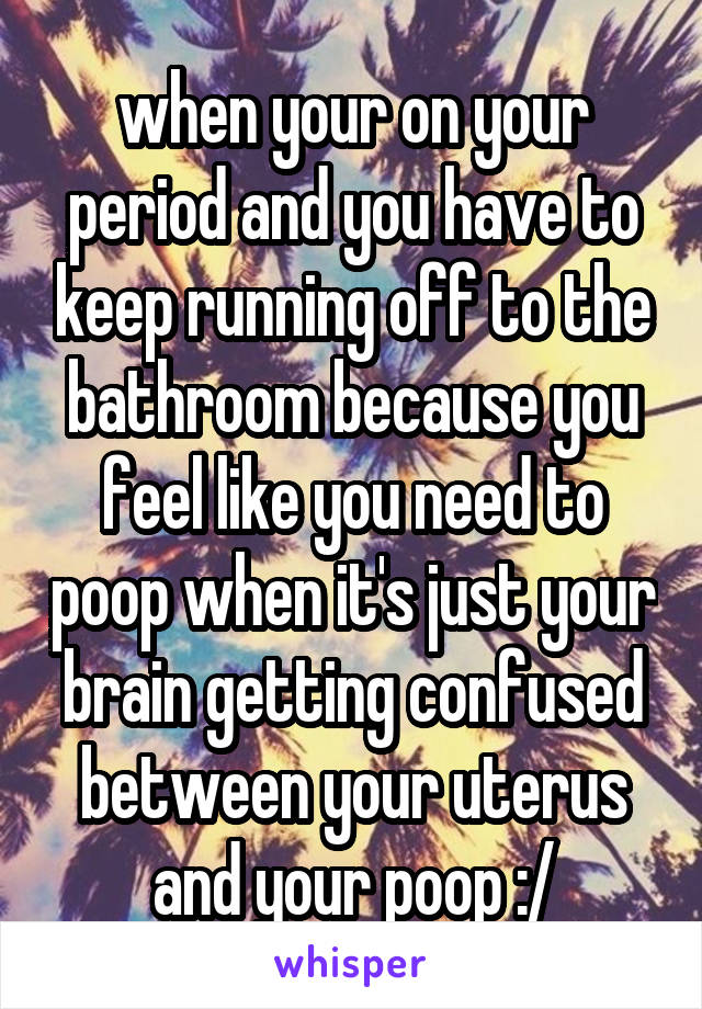 when your on your period and you have to keep running off to the bathroom because you feel like you need to poop when it's just your brain getting confused between your uterus and your poop :/