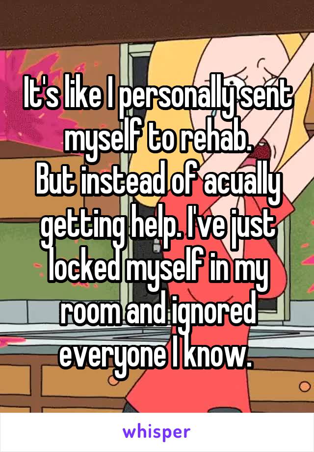 It's like I personally sent myself to rehab.
But instead of acually getting help. I've just locked myself in my room and ignored everyone I know. 