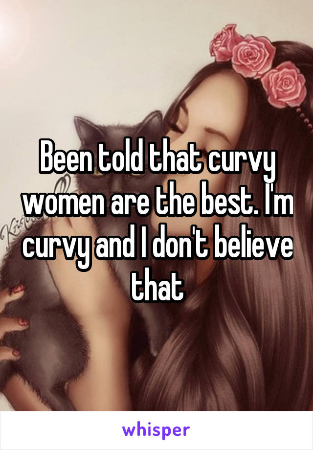 Been told that curvy women are the best. I'm curvy and I don't believe that