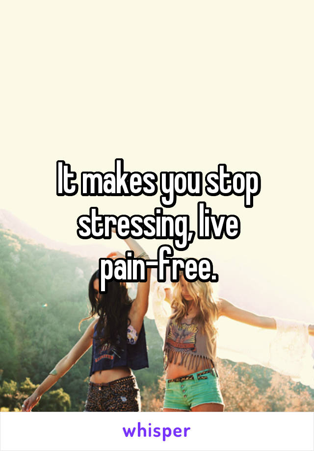 It makes you stop stressing, live pain-free.