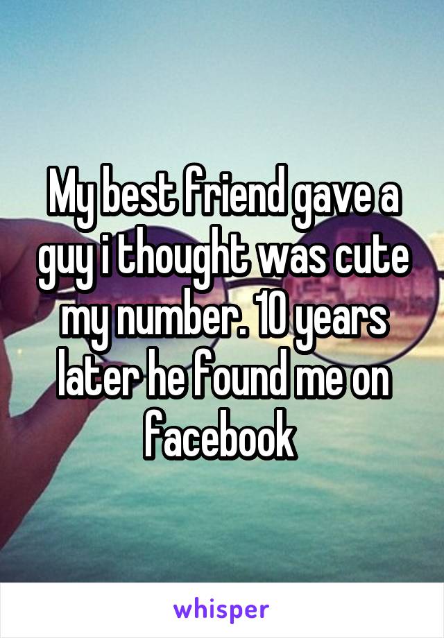 My best friend gave a guy i thought was cute my number. 10 years later he found me on facebook 