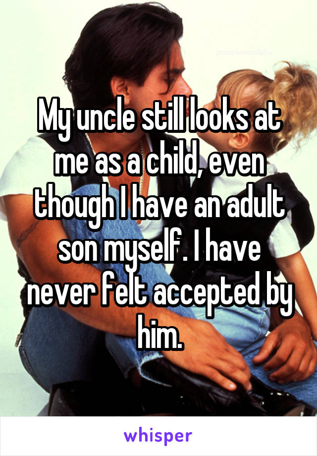 My uncle still looks at me as a child, even though I have an adult son myself. I have never felt accepted by him.