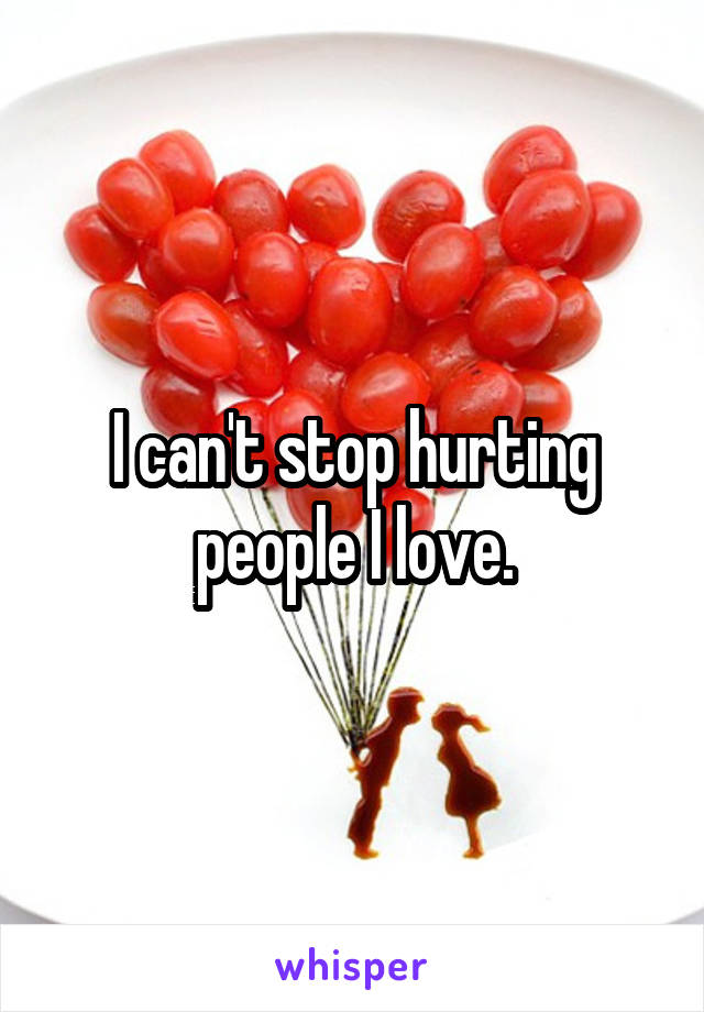 I can't stop hurting people I love.