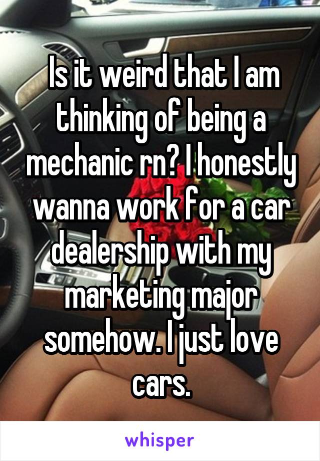  Is it weird that I am thinking of being a mechanic rn? I honestly wanna work for a car dealership with my marketing major somehow. I just love cars.