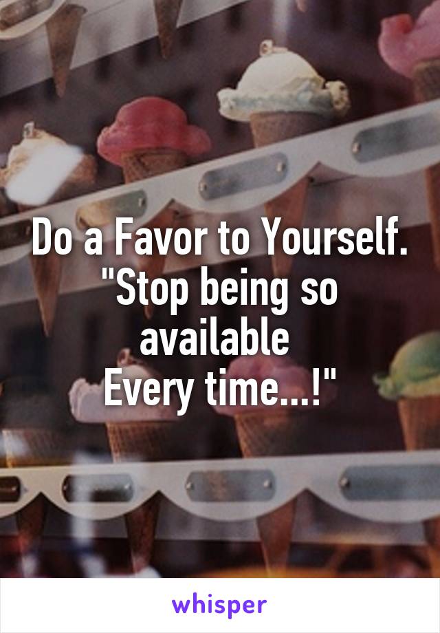 Do a Favor to Yourself.
"Stop being so available 
Every time...!"